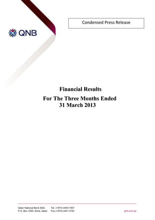 Condensed Press Release




                                    Financial Results
                      For The Three Months Ended
                            31 March 2013




Qatar National Bank SAQ      Tel: (+974) 4440 7407
P.O. Box 1000, Doha, Qatar   Fax: (+974) 4441 3753                      qnb.com.qa
 