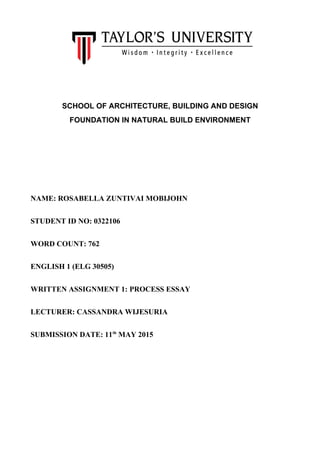 SCHOOL OF ARCHITECTURE, BUILDING AND DESIGN
FOUNDATION IN NATURAL BUILD ENVIRONMENT
NAME: ROSABELLA ZUNTIVAI MOBIJOHN
STUDENT ID NO: 0322106
WORD COUNT: 762
ENGLISH 1 (ELG 30505)
WRITTEN ASSIGNMENT 1: PROCESS ESSAY
LECTURER: CASSANDRA WIJESURIA
SUBMISSION DATE: 11th
MAY 2015
 