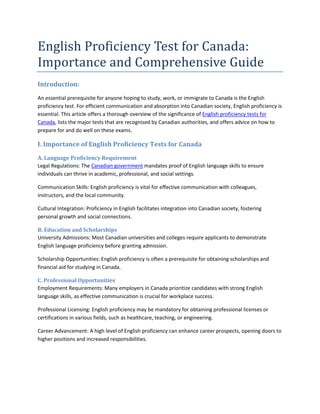 English Proficiency Test for Canada:
Importance and Comprehensive Guide
Introduction:
An essential prerequisite for anyone hoping to study, work, or immigrate to Canada is the English
proficiency test. For efficient communication and absorption into Canadian society, English proficiency is
essential. This article offers a thorough overview of the significance of English proficiency tests for
Canada, lists the major tests that are recognised by Canadian authorities, and offers advice on how to
prepare for and do well on these exams.
I. Importance of English Proficiency Tests for Canada
A. Language Proficiency Requirement
Legal Regulations: The Canadian government mandates proof of English language skills to ensure
individuals can thrive in academic, professional, and social settings.
Communication Skills: English proficiency is vital for effective communication with colleagues,
instructors, and the local community.
Cultural Integration: Proficiency in English facilitates integration into Canadian society, fostering
personal growth and social connections.
B. Education and Scholarships
University Admissions: Most Canadian universities and colleges require applicants to demonstrate
English language proficiency before granting admission.
Scholarship Opportunities: English proficiency is often a prerequisite for obtaining scholarships and
financial aid for studying in Canada.
C. Professional Opportunities
Employment Requirements: Many employers in Canada prioritize candidates with strong English
language skills, as effective communication is crucial for workplace success.
Professional Licensing: English proficiency may be mandatory for obtaining professional licenses or
certifications in various fields, such as healthcare, teaching, or engineering.
Career Advancement: A high level of English proficiency can enhance career prospects, opening doors to
higher positions and increased responsibilities.
 