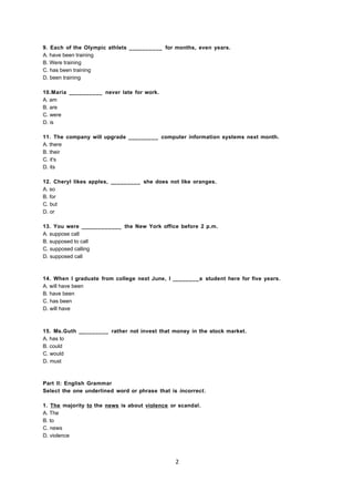 9. Each of the Olympic athlets __________ for months, even years.
A. have been training
B. Were training
C. has been training
D. been training
10.Maria __________ never late for work.
A. am
B. are
C. were
D. is
11. The company will upgrade _________ computer information systems next month.
A. there
B. their
C. it's
D. its
12. Cheryl likes apples, _________ she does not like oranges.
A. so
B. for
C. but
D. or
13. You were ____________ the New York office before 2 p.m.
A. suppose call
B. supposed to call
C. supposed calling
D. supposed call
14. When I graduate from college next June, I ________a student here for five years.
A. will have been
B. have been
C. has been
D. will have
15. Ms.Guth _________ rather not invest that money in the stock market.
A. has to
B. could
C. would
D. must
Part II: English Grammar
Select the one underlined word or phrase that is incorrect.
1. The majority to the news is about violence or scandal.
A. The
B. to
C. news
D. violence
2
 