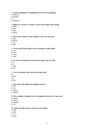 2. Takeshi swimmed one hundred laps in the pool yesterday.
A. swimmed
B. hundred
C. in
D. yesterday
3. When our vacation, we plan to spend three days scuba diving.
A. When
B. plan
C. days
D. diving
4. Mr.Feinauer does not take critical of his work very well.
A. does
B. critical
C. his
D. well
5. Yvette and Rinaldo send e-mail messages to other often.
A. and
B. send
C. other
D. often
6. Mr. Olsen is telephoning a American Red Cross for help.
A. is
B. a
C. Red
D. for
7. I had a enjoyable time at the party last night.
A. a
B. time
C. at
D. last
8. The doctor him visited the patient's parents.
A. The
B. him
C. visited
D. patient's
9. Petra intends to starting her own software business in a few years.
A. intends
B. starting
C. software
D. few
10. Each day after school, Jerome run five miles.
A. Each
B. after
C. run
D. miles
3
 