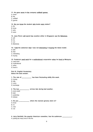 11. He goes never to the company softball games.
A. never
B. the
C. softball
D. games
12. Do you know the student who books were stolen?
A. Do
B. know
C. who
D. were
13. Jean- Pierre will spend his vacation either in Singapore nor the Bahamas .
A. will
B. his
C. nor
D. Bahamas
14. I told the salesman that I was not interesting in buying the latest model.
A. told
B. that
C. interesting
D. buying
15. Frederick used work for a multinational corporation when he lived in Malaysia.
A. used work
B. multinational
C. when
D. lived in
Part III. English Vocabulary
Select the best answer.
1. The rate of ___________ has been fluctuating wildly this week.
A. money
B. bills
C. coins
D. exchange
2. The bus ___________ arrives late during bad weather.
A. every week
B. later
C. yesterday
D. always
3. Do you ____________ where the nearest grocery store is?
A. know
B. no
C. now
D. not
4. Jerry Seinfeld, the popular American comedian, has his audiences ___________.
A. putting too many irons in the fire
4
 