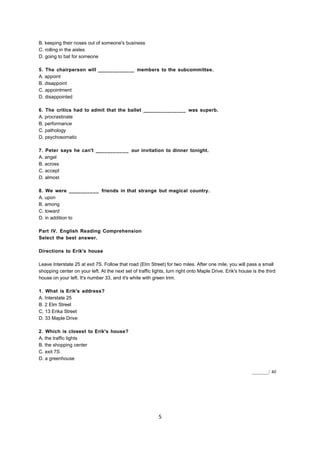 B. keeping their noses out of someone's business
C. rolling in the aisles
D. going to bat for someone
5. The chairperson will ____________ members to the subcommittee.
A. appoint
B. disappoint
C. appointment
D. disappointed
6. The critics had to admit that the ballet ______________ was superb.
A. procrastinate
B. performance
C. pathology
D. psychosomatic
7. Peter says he can't ___________ our invitation to dinner tonight.
A. angel
B. across
C. accept
D. almost
8. We were __________ friends in that strange but magical country.
A. upon
B. among
C. toward
D. in addition to
Part IV. English Reading Comprehension
Select the best answer.
Directions to Erik's house
Leave Interstate 25 at exit 7S. Follow that road (Elm Street) for two miles. After one mile, you will pass a small
shopping center on your left. At the next set of traffic lights, turn right onto Maple Drive. Erik's house is the third
house on your left. It's number 33, and it's white with green trim.
1. What is Erik's address?
A. Interstate 25
B. 2 Elm Street
C. 13 Erika Street
D. 33 Maple Drive
2. Which is closest to Erik's house?
A. the traffic lights
B. the shopping center
C. exit 7S
D. a greenhouse
_______/ 40
5
 