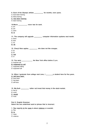 9. Each of the Olympic athlets __________ for months, even years.
A. have been training
B. Were training
C. has been training
D. been training
10.Maria __________ never late for work.
A. am
B. are
C. were
D. is
11. The company will upgrade _________ computer information systems next month.
A. there
B. their
C. it's
D. its
12. Cheryl likes apples, _________ she does not like oranges.
A. so
B. for
C. but
D. or
13. You were ____________ the New York office before 2 p.m.
A. suppose call
B. supposed to call
C. supposed calling
D. supposed call
14. When I graduate from college next June, I ________a student here for five years.
A. will have been
B. have been
C. has been
D. will have
15. Ms.Guth _________ rather not invest that money in the stock market.
A. has to
B. could
C. would
D. must
Part II: English Grammar
Select the one underlined word or phrase that is incorrect.
1. The majority to the news is about violence or scandal.
A. The
B. to
C. news
D. violence
2
 
