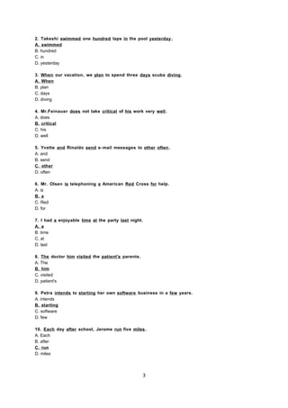 2. Takeshi swimmed one hundred laps in the pool yesterday.
A. swimmed
B. hundred
C. in
D. yesterday
3. When our vacation, we plan to spend three days scuba diving.
A. When
B. plan
C. days
D. diving
4. Mr.Feinauer does not take critical of his work very well.
A. does
B. critical
C. his
D. well
5. Yvette and Rinaldo send e-mail messages to other often.
A. and
B. send
C. other
D. often
6. Mr. Olsen is telephoning a American Red Cross for help.
A. is
B. a
C. Red
D. for
7. I had a enjoyable time at the party last night.
A. a
B. time
C. at
D. last
8. The doctor him visited the patient's parents.
A. The
B. him
C. visited
D. patient's
9. Petra intends to starting her own software business in a few years.
A. intends
B. starting
C. software
D. few
10. Each day after school, Jerome run five miles.
A. Each
B. after
C. run
D. miles
3
 