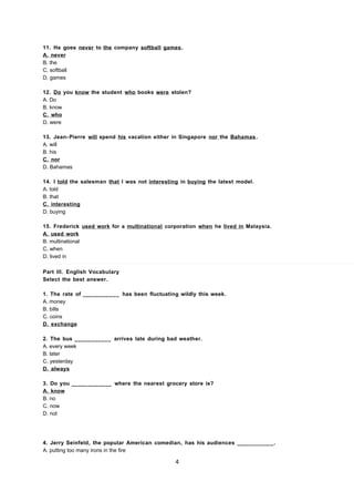 11. He goes never to the company softball games.
A. never
B. the
C. softball
D. games
12. Do you know the student who books were stolen?
A. Do
B. know
C. who
D. were
13. Jean- Pierre will spend his vacation either in Singapore nor the Bahamas .
A. will
B. his
C. nor
D. Bahamas
14. I told the salesman that I was not interesting in buying the latest model.
A. told
B. that
C. interesting
D. buying
15. Frederick used work for a multinational corporation when he lived in Malaysia.
A. used work
B. multinational
C. when
D. lived in
Part III. English Vocabulary
Select the best answer.
1. The rate of ___________ has been fluctuating wildly this week.
A. money
B. bills
C. coins
D. exchange
2. The bus ___________ arrives late during bad weather.
A. every week
B. later
C. yesterday
D. always
3. Do you ____________ where the nearest grocery store is?
A. know
B. no
C. now
D. not
4. Jerry Seinfeld, the popular American comedian, has his audiences ___________.
A. putting too many irons in the fire
4
 
