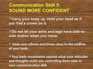 Communication Skill 5:
SOUND MORE CONFIDENT
Carry your body up. Hold your head as if
you had a crown on it.
Do not let your arms and legs have side-to-
side motion when you move.
 Keep your elbows and knees close to the midline
of your body.
Your body movements express what your attitudes
and thoughts really are, controlling them adds to
your communication skill.
 