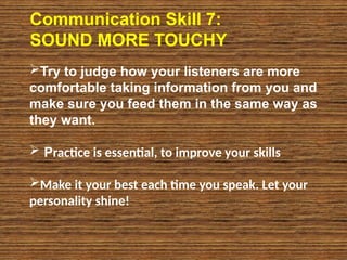 Communication Skill 7:
SOUND MORE TOUCHY
Try to judge how your listeners are more
comfortable taking information from you and
make sure you feed them in the same way as
they want.
 Practice is essential, to improve your skills
Make it your best each time you speak. Let your
personality shine!
 