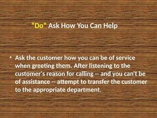 “Do” Ask How You Can Help
• Ask the customer how you can be of service
when greeting them. After listening to the
customer's reason for calling -- and you can't be
of assistance -- attempt to transfer the customer
to the appropriate department.
 