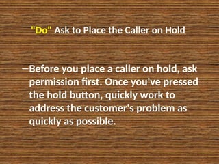 "Do" Ask to Place the Caller on Hold
–Before you place a caller on hold, ask
permission first. Once you've pressed
the hold button, quickly work to
address the customer's problem as
quickly as possible.
 