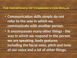 The Importance Of Communication Skills
• Communication skills simply do not
refer to the way in which we
communicate with another person.
• It encompasses many other things - the
way in which we respond to the person
we are speaking, body gestures
including the facial ones, pitch and tone
of our voice and a lot of other things.
 