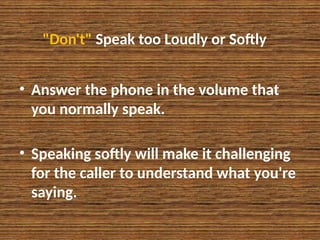 "Don't" Speak too Loudly or Softly
• Answer the phone in the volume that
you normally speak.
• Speaking softly will make it challenging
for the caller to understand what you're
saying.
 