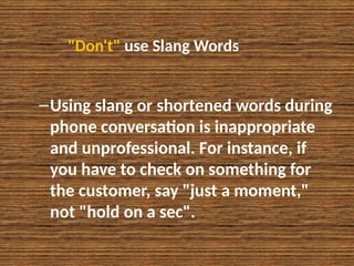 "Don't" use Slang Words
–Using slang or shortened words during
phone conversation is inappropriate
and unprofessional. For instance, if
you have to check on something for
the customer, say "just a moment,"
not "hold on a sec".
 
