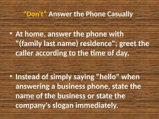“Don't” Answer the Phone Casually
• At home, answer the phone with
"(family last name) residence"; greet the
caller according to the time of day.
• Instead of simply saying "hello" when
answering a business phone, state the
name of the business or state the
company's slogan immediately.
 