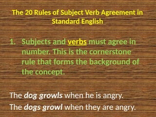 The 20 Rules of Subject Verb Agreement in
Standard English
1. Subjects and verbs must agree in
number. This is the cornerstone
rule that forms the background of
the concept.
The dog growls when he is angry.
The dogs growl when they are angry.
 