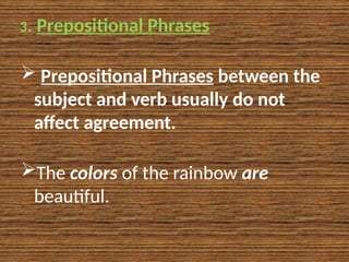 3. Prepositional Phrases
 Prepositional Phrases between the
subject and verb usually do not
affect agreement.
The colors of the rainbow are
beautiful.
 