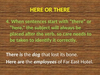 HERE OR THERE
4. When sentences start with “there” or
“here,” the subject will always be
placed after the verb, so care needs to
be taken to identify it correctly.
There is the dog that lost its bone.
Here are the employees of Far East Hotel.
 