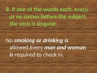 8. If one of the words each, every,
or no comes before the subject,
the verb is singular.
No smoking or drinking is
allowed.Every man and woman
is required to check in.
 