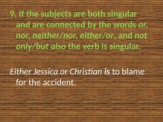 9. If the subjects are both singular
and are connected by the words or,
nor, neither/nor, either/or, and not
only/but also the verb is singular.
Either Jessica or Christian is to blame
for the accident.
 