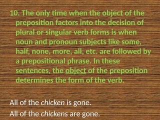 10. The only time when the object of the
preposition factors into the decision of
plural or singular verb forms is when
noun and pronoun subjects like some,
half, none, more, all, etc. are followed by
a prepositional phrase. In these
sentences, the object of the preposition
determines the form of the verb.
All of the chicken is gone.
All of the chickens are gone.
 
