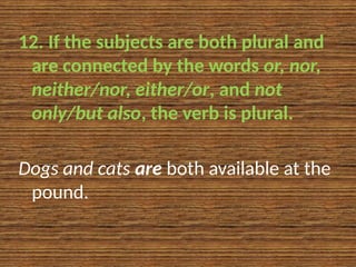 12. If the subjects are both plural and
are connected by the words or, nor,
neither/nor, either/or, and not
only/but also, the verb is plural.
Dogs and cats are both available at the
pound.
 