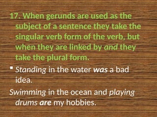 17. When gerunds are used as the
subject of a sentence they take the
singular verb form of the verb, but
when they are linked by and they
take the plural form.
 Standing in the water was a bad
idea.
Swimming in the ocean and playing
drums are my hobbies.
 