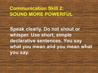 Communication Skill 2:
SOUND MORE POWERFUL
Speak clearly. Do not shout or
whisper. Use short, simple
declarative sentences. You say
what you mean and you mean what
you say.
 