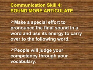 Communication Skill 4:
SOUND MORE ARTICULATE
Make a special effort to
pronounce the final sound in a
word and use its energy to carry
over to the following word.
People will judge your
competency through your
vocabulary.
 
