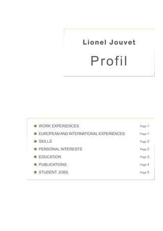 Lionel Jouvet


                      Profil



WORK EXPERIENCES                         Page   1

EUROPEAN AND INTERNATIONAL EXPERIENCES   Page   1

SKILLS                                   Page   2

PERSONAL INTERESTS                       Page   2

EDUCATION                                Page   3

PUBLICATIONS                             Page   4

STUDENT JOBS                             Page   5
 