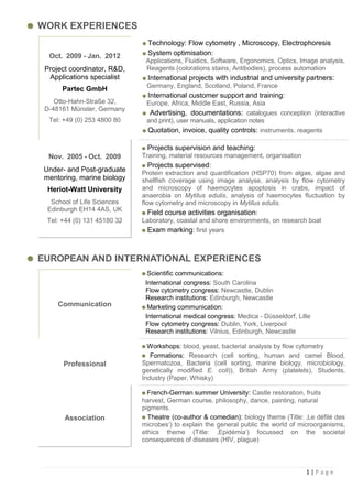 WORK EXPERIENCES
                                Technology: Flow cytometry , Microscopy, Electrophoresis
  Oct. 2009 - Jan. 2012         System optimisation:
                               Applications, Fluidics, Software, Ergonomics, Optics, Image analysis,
 Project coordinator, R&D,     Reagents (colorations stains, Antibodies), process automation
  Applications specialist       International projects with industrial and university partners:
                               Germany, England, Scotland, Poland, France
       Partec GmbH
                                International customer support and training:
    Otto-Hahn-Straße 32,       Europe, Africa, Middle East, Russia, Asia
 D-48161 Münster, Germany
                                Advertising, documentations: catalogues conception (interactive
  Tel: +49 (0) 253 4800 80     and print), user manuals, application notes
                               Quotation, invoice, quality controls: instruments, reagents

                               Projects supervision and teaching:
  Nov. 2005 - Oct. 2009       Training, material resources management, organisation
                                 Projects supervised:
 Under- and Post-graduate     Protein extraction and quantification (HSP70) from algae, algae and
 mentoring, marine biology    shellfish coverage using image analyse, analysis by flow cytometry
  Heriot-Watt University      and microscopy of haemocytes apoptosis in crabs, impact of
                              anaerobia on Mytilus edulis, analysis of haemocytes fluctuation by
   School of Life Sciences    flow cytometry and microscopy in Mytilus edulis.
  Edinburgh EH14 4AS, UK
                                 Field course activities organisation:
  Tel: +44 (0) 131 45180 32   Laboratory, coastal and shore environments, on research boat
                                 Exam marking: first years



EUROPEAN AND INTERNATIONAL EXPERIENCES
                                Scientific communications:
                               International congress: South Carolina
                               Flow cytometry congress: Newcastle, Dublin
                               Research institutions: Edinburgh, Newcastle
     Communication              Marketing communication:
                               International medical congress: Medica - Düsseldorf, Lille
                               Flow cytometry congress: Dublin, York, Liverpool
                               Research institutions: Vilnius, Edinburgh, Newcastle

                                Workshops: blood, yeast, bacterial analysis by flow cytometry
                                 Formations: Research (cell sorting, human and camel Blood,
       Professional           Spermatozoa, Bacteria (cell sorting, marine biology, microbiology,
                              genetically modified E. coli)), British Army (platelets), Students,
                              Industry (Paper, Whisky)

                                French-German summer University: Castle restoration, fruits
                              harvest, German course, philosophy, dance, painting, natural
                              pigments.
       Association              Theatre (co-author & comedian): biology theme (Title: ‚Le défilé des
                              microbes„) to explain the general public the world of microorganisms,
                              ethics theme (Title: ‚Epidémia„) focussed on the societal
                              consequences of diseases (HIV, plague)



                                                                                       1|Page
 