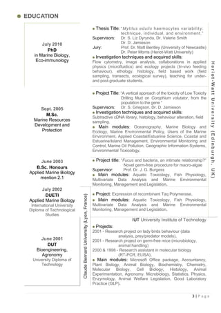 EDUCATION
                                                                         Thesis Title: “Mytilus edulis haemocyt es variabilit y :
                                                                                       technique, individual, and environment.”
                                                                        Supervisors:   Dr. S. Liz Dyrynda, Dr. Valerie Smith
       July 2010                                                                       Dr. D. Jamieson
                                                                        Jury:          Prof. Dr. Matt Bentley (University of Newcastle)
          PhD                                                                          Dr. Peter Morris (Heriot-Watt University)
   in Marine Biology,                                                     Investigation techniques and acquired skills:
    Eco-immunology                                                      Flow cytometry, image analysis, collaborations in applied




                                                                                                                                               Heriot-Watt University (Edinburgh, UK)
                                                                        physics (microfluidics) and ecology projects (In-vivo feeding
                                                                        behaviour), ethology, histology, field based work (field
                                                                        sampling, transects, ecological survey), teaching for under-
                                                                        and post-graduate students.


                                                                         Project Title: “A vertical approach of the toxicity of Low Toxicity
                                                                                        Drilling Mud on Corophium volutator, from the
                                                                                        population to the gene “
      Sept. 2005                                                        Supervisors: Dr. S. Griegson, Dr. D. Jamieson
                                                                          Investigation techniques and acquired skills:
        M.Sc.
                                                                        Subtractive cDNA library, histology, behaviour alteration, field
   Marine Resources                                                     sampling.
   Development and                                                          Main modules: Oceanography, Marine Biology and
      Protection                                                        Ecology, Marine Environmental Policy, Users of the Marine
                                                                        Environment, Applied Coastal/Estuarine Science, Coastal and
                                                                        Estuarine/Island Management, Environmental Monitoring and
                                                                        Control, Marine Oil Pollution, Geographic Information Systems,
                                                                        Environmental Toxicology.

       June 2003                                                          Project title: “Fucus and bacteria, an intimate relationship?”
                                                                                        Novel germ-free procedure for macro-algae
    B.Sc. Honours
                                                                        Supervisor:     Prof. Dr. J. G. Burgess
 Applied Marine Biology                                                   Main modules: Aquatic Toxicology, Fish Physiology,
      mention 2.1                                                       Multivariate Data Analysis and Marine Environmental
                                                                        Monitoring, Management and Legislation.
       July 2002
         DUETI                                                           Project: Expression of recombinant Taq Polymerase.
                             Claude Bernard University (Lyon, France)




 Applied Marine Biology                                                   Main modules: Aquatic Toxicology, Fish Physiology,
  International University                                              Multivariate Data Analysis and Marine               Environmental
 Diploma of Technological                                               Monitoring, Management and Legislation.
          Studies
                                                                                               IUT University Institute of Technology
                                                                          Projects:
                                                                        2001 - Research project on lady birds behaviour (data
                                                                                     analysis, prey/predator models).
       June 2001                                                        2001 - Research project on germ-free mice (microbiology,
          DUT                                                                        animal handling)
     Bioengineering,                                                    2000 & 1998 - Research assistant in molecular biology
        Agronomy                                                                     (RT-PCR, ELISA).
  University Diploma of                                                    Main modules: Microsoft Office package, Accountancy,
      Technology                                                        Plant Biology, Animal Biology, Biochemistry, Chemistry,
                                                                        Molecular Biology, Cell Biology, Histology, Animal
                                                                        Experimentation, Agronomy, Microbiology, Statistics, Physics,
                                                                        Enzymology, Animal Welfare Legislation, Good Laboratory
                                                                        Practice (GLP).


                                                                                                                                   3|Page
 
