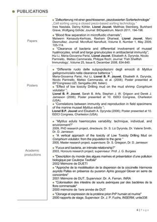 PUBLICATIONS
                  ”Zellsortierung mit einer geschlossenen, piezobasierten Sortiertechnologie”
                „Cell sorting using a closed piezo-based sorting technology “
                Ines Nasdala, Danny Köhler, Lionel Jouvet, Matthias Steinberg, Burkhard
                Greve, Wolfgang Göhde; Journal: BIOspektrum, March 2011, 194-196.
                  “Blood flow separation in microfluidic channels”;
                Maïwenn Kersaudy-Kerhoas, Resham Dhariwal, Lionel Jouvet, Marc
   Papers       Desmulliez; Journal: Microfluid Nanofluid, Volume 8, Number 1, May 2009,
                105-114.
                  “Clearance of bacteria and differential involvement of mussel
                hyalinocytes, small and large granulocytes in antibacterial immunity”;
                Hui Li, Maria-Giovanna Parisi, Lionel Jouvet, Elisabeth A. Dyrynda, Nicolo
                Parrinello, Matteo Cammarata, Philippe Roch; Journal: 'Fish Shellfish
                Immunology„, Volume 25, Issue 6, December 2008, 834-840.

                   “Differente ruolo delle subpopolazioni degli emociti di Mytilus
                galloprovincialis nella clearance batterica ”;
                Maria-Giovanna Parisi, Hui Li, Lionel B. P. Jouvet, Elisabeth A. Dyrynda,
                Nicolo Parrinello, Matteo Cammarata, et al. (2008); Poster presented at
                69°Congresso UZI, Senigallia (AN, Italien).
   Posters        “Effect of low toxicity Drilling mud on the mud shrimp Corophium
                volutator ”;
                Lionel B. P. Jouvet, Sarah B. Arfa, Stephen J. W. Grigson and Derek J.
                Jamieson (2006); Poster presented at 10. ISDCI Congress, Charleston
                (USA).
                  “Correlations between immunity and reproduction in field specimens
                of the marine mussel Mytilus edulis ”;
                Lionel B.P. Jouvet and Elisabeth A. Dyrynda (2006); Poster presented at 10.
                ISDCI Congress, Charleston (USA).

                  “Mytilus edulis haemocytes variability: technique, individual, and
                environment?”
                2009, PhD research project, directeurs: Dr. S. Liz Dyrynda, Dr. Valerie Smith,
                Dr. D. Jamieson
                  “A vertical approach of the toxicity of Low Toxicity Drilling Mud on
                Corophium volutator, from the population to the gene “
                2005, Master research project, supervisors: Dr. S. Griegson, Dr. D. Jamieson
                  “Fucus and bacteria, an intimate relationship?”
  Academic      2003, Honours research project, superviseur: Prof. J. G. Burgess
  productions
                   "Description du monde des algues marines et présentation d‟une pollution
                biologique par Caulerpa Taxifolia"
                2002 Mémoire de DUETI
                   "Approche de la modélisation de la dispersion de la coccinelle Harmonia
                axyridis Pallas en présence du puceron Aphis gossypii Glover en serre de
                concombre"
                2001 Mémoire de DUT, Supervisor: Dr. A. Ferran, INRA
                   "Colonisation des intestins de souris axéniques par des bactéries de la
                flore commensale"
                2000 mémoire de 1ere année de DUT
                   "Clonage et expression de la protéine prion PrP humain et murine"
                2000 rapports de stage, Supervisor: Dr. J. P. Fuchs, INSERM, unite338


                                                                                   4|Page
 