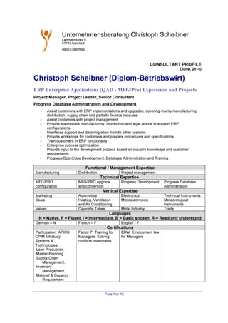 CONSULTANT PROFILE
(June, 2014)
PAGE 1 OF 12
Christoph Scheibner (Diplom-Betriebswirt)
ERP Enterprise Applications (QAD - MFG/Pro) Experience and Projects
Project Manager, Project Leader, Senior Consultant
Progress Database Administration and Development
- Assist customers with ERP implementations and upgrades, covering mainly manufacturing,
distribution, supply chain and partially finance modules
- Assist customers with project management
- Provide appropriate manufacturing, distribution and legal advice to support ERP
configurations
- Interfaces support and data migration from/to other systems
- Provide workshops for customers and prepare procedures and specifications
- Train customers in ERP functionality
- Enterprise process optimization
- Provide input to the development process based on industry knowledge and customer
requirements
- Progress/OpenEdge Development, Database Administration and Training
Functional / Management Expertise
Manufacturing Distribution Project management
Technical Expertise
MFG/PRO
configuration
MFG/PRO upgrade
and conversion
Progress Development Progress Database
Administration
Vertical Expertise
Marketing Automotive Electronics Technical Instruments
Seals Heating, Ventilation
and Air Conditioning
Microelectronics Meteorological
Instruments
Valves Cigarette Tubes Metal Industry Trade
Languages
N = Native, F = Fluent, I = Intermediate, B = Basic spoken, R = Read and understand
German – N French – F English - F
Certifications
Participation: APICS
CPIM full study:
Systems &
Technologies,
Lean Production,
Master Planning,
Supply Chain
Management,
Inventory
Management,
Material & Capacity
Requirement
Factor P, Training for
Managers: Solving
conflicts reasonable
BBW: Employment law
for Managers
 