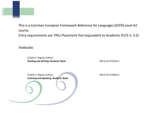 This is a Common European Framework Reference for Languages (CEFR) Level A2
course.
Entry requirements are PNU Placement Test (equivalent to Academic IELTS 3- 3.5)
Textbooks
Q Skills 2: Regular Edition
Reading and Writing: Students’ Book 978-0-19-475970-0
Q Skills 2: Regular Edition
Listening and Speaking: Students’ Book
978-0-19-475964-0
 