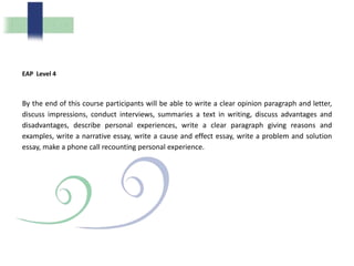 EAP Level 4
By the end of this course participants will be able to write a clear opinion paragraph and letter,
discuss impressions, conduct interviews, summaries a text in writing, discuss advantages and
disadvantages, describe personal experiences, write a clear paragraph giving reasons and
examples, write a narrative essay, write a cause and effect essay, write a problem and solution
essay, make a phone call recounting personal experience.
 