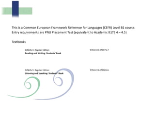 This is a Common European Framework Reference for Languages (CEFR) Level B1 course.
Entry requirements are PNU Placement Test (equivalent to Academic IELTS 4 – 4.5)
Textbooks
Q Skills 3: Regular Edition
Reading and Writing: Students’ Book
978-0-19-475971-7
Q Skills 3: Regular Edition
Listening and Speaking: Students’ Book
978-0-19-475965-6
 