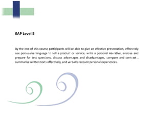 EAP Level 5
By the end of this course participants will be able to give an effective presentation, effectively
use persuasive language to sell a product or service, write a personal narrative, analyse and
prepare for test questions, discuss advantages and disadvantages, compare and contrast ,
summarise written texts effectively, and verbally recount personal experiences.
 