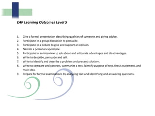 EAP Learning Outcomes Level 5
1. Give a formal presentation describing qualities of someone and giving advice.
2. Participate in a group discussion to persuade.
3. Participate in a debate to give and support an opinion.
4. Narrate a personal experience.
5. Participate in an interview to ask about and articulate advantages and disadvantages.
6. Write to describe, persuade and sell.
7. Write to identify and describe a problem and present solutions.
8. Write to compare and contrast, summarize a text, identify purpose of text, thesis statement, and
main idea.
9. Prepare for formal examinations by analyzing text and identifying and answering questions.
 