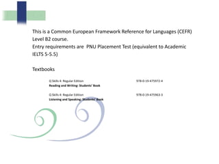 This is a Common European Framework Reference for Languages (CEFR)
Level B2 course.
Entry requirements are PNU Placement Test (equivalent to Academic
IELTS 5-5.5)
Textbooks
Q Skills 4: Regular Edition
Reading and Writing: Students’ Book
978-0-19-475972-4
Q Skills 4: Regular Edition
Listening and Speaking: Students’ Book
978-0-19-475963-3
 