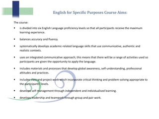 English for Specific Purposes Course Aims:
The course:
 is divided into six English Language proficiency levels so that all participants receive the maximum
learning experience.
 balances accuracy and fluency.
 systematically develops academic-related language skills that use communicative, authentic and
realistic contexts.
 uses an integrated communicative approach; this means that there will be a range of activities used so
participants are given the opportunity to apply the language.
 includes materials and processes that develop global awareness, self-understanding, professional
attitudes and practices.
 includes class and project work which incorporate critical thinking and problem-solving appropriate to
the participants’ levels.
 develops self-management through independent and individualised learning.
 develops leadership and teamwork through group and pair work.
 