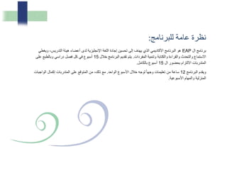 ‫نظرة‬‫عامة‬‫للبرنامج‬:
‫ال‬ ‫برنامج‬EAP‫و‬ ،‫التدريس‬ ‫هيئة‬ ‫أعضاء‬ ‫لدى‬ ‫اإلنجليزية‬ ‫اللغة‬ ‫إجادة‬ ‫تحسين‬ ‫إلى‬ ‫يهدف‬ ‫الذي‬ ‫األكاديمي‬ ‫البرنامج‬ ‫هو‬‫يغطي‬
‫المفردات‬ ‫وتنمية‬ ‫والكتابة‬ ‫والقراءة‬ ‫والتحدث‬ ‫االستماع‬.‫خالل‬ ‫البرنامج‬ ‫تقديم‬ ‫يتم‬15‫على‬ ‫وبالطبع‬ ‫دراسي‬ ‫فصل‬ ‫كل‬ ‫في‬ ‫أسبوع‬
‫ال‬ ‫بحضور‬ ‫االلتزام‬ ‫المتدربات‬15‫بالكامل‬ ‫أسبوع‬.
‫البرنامج‬ ‫ويقدم‬12‫الواحد‬ ‫األسبوع‬ ‫خالل‬ ‫لوجه‬ ً‫ا‬‫وجه‬ ‫تعليمات‬ ‫من‬ ‫ساعة‬.‫الو‬ ‫إكمال‬ ‫المتدربات‬ ‫على‬ ‫المتوقع‬ ‫من‬ ،‫ذلك‬ ‫مع‬‫اجبات‬
‫األسبوعية‬ ‫والمهام‬ ‫المنزلية‬.
 