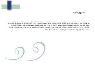 ‫المستوى‬ ‫هذا‬ ‫نهاية‬ ‫في‬,‫عل‬ ‫المنتديات‬ ‫في‬ ‫والمشاركة‬ ‫األشياء‬ ‫مالمح‬ ‫و‬ ‫االتجاهات‬ ‫ووصف‬ ‫جماعية‬ ‫مناقشات‬ ‫في‬ ‫بفعالية‬ ‫المشاركة‬ ‫من‬ ‫المتدربات‬ ‫ستتمكن‬‫كما‬ ‫االنترنت‬ ‫ى‬
‫لمجموعة‬ ‫ما‬ ‫منتج‬ ‫تقديم‬ ‫من‬ ‫المتدربة‬ ‫ستتمكن‬.‫عملية‬ ‫خطوات‬ ‫ووصف‬ ‫شخصية‬ ‫خطابات‬ ‫كتابة‬ ‫و‬ ‫الكالم‬ ‫في‬ ‫االرتجال‬ ‫من‬ ً‫ا‬‫ايض‬ ‫وستتمكن‬.‫ا‬ ‫الى‬ ‫اضافة‬‫على‬ ‫لقدرة‬
‫ودعمه‬ ‫ما‬ ‫برأي‬ ‫التصريح‬.‫الم‬ ‫صياغة‬ ‫في‬ ‫فعال‬ ‫نحو‬ ‫على‬ ‫والحقائق‬ ‫األرقام‬ ‫استخدام‬ ‫إلى‬ ‫باإلضافة‬ ‫قصيرة‬ ‫قصص‬ ‫كتابة‬ ‫و‬ ‫شخصية‬ ‫بقصص‬ ‫المشاركة‬‫القصيرة‬ ‫قاالت‬
‫صفحة‬ ‫وانشاء‬(FAQ)‫مختلفة‬ ‫لمشاكل‬ ‫حلول‬ ‫وايجاد‬ ‫االنترنت‬ ‫على‬ ‫واجوبه‬ ‫اسئلة‬ ‫صفحة‬.
‫لث‬ ‫ال‬ ‫المستوى‬
 