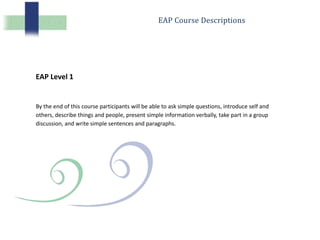 EAP Course Descriptions
EAP Level 1
By the end of this course participants will be able to ask simple questions, introduce self and
others, describe things and people, present simple information verbally, take part in a group
discussion, and write simple sentences and paragraphs.
 