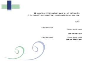 978-0-19-475972-4
Q Skills 4: Regular Edition
‫والكت‬ ‫ا‬ ‫ال‬:‫لب‬ ‫ال‬ ‫ب‬ ‫كت‬
978-0-19-475963-3 Q Skills 4: Regular Edition
‫وال‬ ‫ستم‬ ‫ا‬‫م‬:‫لب‬ ‫ال‬ ‫ب‬ ‫كت‬
‫للغات‬ ‫العام‬ ‫المرجعي‬ ‫األوروبي‬ ‫لإلطار‬ ‫ا‬ً‫ع‬‫تب‬ ‫وذلك‬(CEFR)‫المستوى‬ ‫دورة‬ ،B2
‫المستوى‬ ‫لتحديد‬ ‫نورة‬ ‫األميرة‬ ‫جامعة‬ ‫اختبار‬(‫األكاديمية‬ ‫اآليلتس‬ ‫امتحانات‬ ‫تعادل‬5–5.5)
‫الكتب‬
 