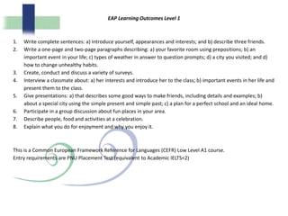EAP Learning Outcomes Level 1
1. Write complete sentences: a) introduce yourself, appearances and interests; and b) describe three friends.
2. Write a one-page and two-page paragraphs describing: a) your favorite room using prepositions; b) an
important event in your life; c) types of weather in answer to question prompts; d) a city you visited; and d)
how to change unhealthy habits.
3. Create, conduct and discuss a variety of surveys.
4. Interview a classmate about: a) her interests and introduce her to the class; b) important events in her life and
present them to the class.
5. Give presentations: a) that describes some good ways to make friends, including details and examples; b)
about a special city using the simple present and simple past; c) a plan for a perfect school and an ideal home.
6. Participate in a group discussion about fun places in your area.
7. Describe people, food and activities at a celebration.
8. Explain what you do for enjoyment and why you enjoy it.
This is a Common European Framework Reference for Languages (CEFR) Low Level A1 course.
Entry requirements are PNU Placement Test (equivalent to Academic IELTS<2)
 