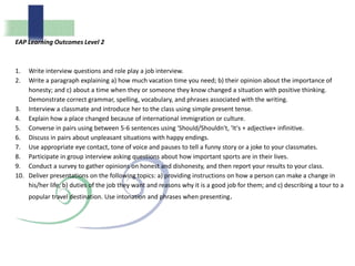 EAP Learning Outcomes Level 2
1. Write interview questions and role play a job interview.
2. Write a paragraph explaining a) how much vacation time you need; b) their opinion about the importance of
honesty; and c) about a time when they or someone they know changed a situation with positive thinking.
Demonstrate correct grammar, spelling, vocabulary, and phrases associated with the writing.
3. Interview a classmate and introduce her to the class using simple present tense.
4. Explain how a place changed because of international immigration or culture.
5. Converse in pairs using between 5-6 sentences using 'Should/Shouldn't, 'It's + adjective+ infinitive.
6. Discuss in pairs about unpleasant situations with happy endings.
7. Use appropriate eye contact, tone of voice and pauses to tell a funny story or a joke to your classmates.
8. Participate in group interview asking questions about how important sports are in their lives.
9. Conduct a survey to gather opinions on honest and dishonesty, and then report your results to your class.
10. Deliver presentations on the following topics: a) providing instructions on how a person can make a change in
his/her life; b) duties of the job they want and reasons why it is a good job for them; and c) describing a tour to a
popular travel destination. Use intonation and phrases when presenting.
 