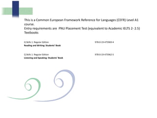 Q Skills 1: Regular Edition
Reading and Writing: Students’ Book
978-0-19-475969-4
Q Skills 1: Regular Edition
Listening and Speaking: Students’ Book
978-0-19-475962-5
This is a Common European Framework Reference for Languages (CEFR) Level A1
course.
Entry requirements are PNU Placement Test (equivalent to Academic IELTS 2- 2.5)
Textbooks
 