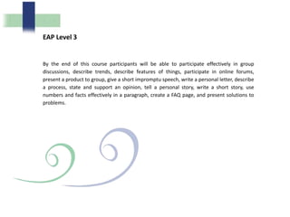 EAP Level 3
By the end of this course participants will be able to participate effectively in group
discussions, describe trends, describe features of things, participate in online forums,
present a product to group, give a short impromptu speech, write a personal letter, describe
a process, state and support an opinion, tell a personal story, write a short story, use
numbers and facts effectively in a paragraph, create a FAQ page, and present solutions to
problems.
 