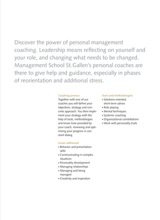 Discover the power of personal management
coaching. Leadership means reflecting on yourself and
your role, and changing what needs to be changed.
Management School St. Gallen’s personal coaches are
there to give help and guidance, especially in phases
of reorientation and additional stress.

                 Coaching process                  Tools and methodologies
                 Together with one of our           Solutions-oriented,
                 coaches you will define your       short-term advice
                 objectives, strategy and con-      Role playing
                 crete approach. You then imple-    Mental techniques
                 ment your strategy with the        Systemic coaching
                 help of tools, methodologies       Organizational constellations
                 and know-how provided by           Work with personality traits
                 your coach, reviewing and opti-
                 mizing your progress in con-
                 stant dialog.

                 Issues addressed
                   Behavior and presentation
                   skills
                   Communicating in complex
                   situations
                   Personality development
                   Managing relationships
                   Managing and being
                   managed
                   Creativity and inspiration
 
