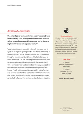 English Programs – Leadership




Understand power and share it: how executives can advance                       Target participants
their leadership skills by way of networked ideas, clear-cut          Managers who have conscientiously
                                                                      worked on improving their efficacy and
values, personal courage and fresh energy, and by doing so            efficiency and want to stretch beyond.
implement business strategies successfully.                           Experienced managers in top positions
                                                                      who carry profit responsibility for a com-
                                                                      pany or organizational unit or managers
Today’s working environment is extremely complex, and its             who have recently been promoted to a
cycles of change are getting shorter and shorter. The ability to      managerial position and want to be as
                                                                         effective as possible from the start.
influence people, arouse their enthusiasm and to steer them
through a complex world and times of turbulent change is
called leadership. The aim is to empower people to think and                        Dates 2009

act independently and in alignment with the organization’s                           1. Schedule

vision and objectives. Leaders must continuously develop their              August 31st – September 3rd,
                                                                                    Mannenbach
own leadership qualities to meet these ever-growing chal-
lenges. People with managerial responsibility gain effective-                        2. Schedule
                                                                               November 10 th – 13th,
ness and impact when they are familiar with the mechanisms                        Abtwil / St.Gallen
of complex, living systems. Based on this knowledge, leaders
can skillfully influence their environment and spheres of activity.         Program Fee | CHF 5,300.–




                                                                              Management School St.Gallen
                                                                                    www.mssg.ch
 